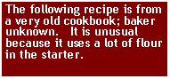 Text Box: The following recipe is from a very old cookbook; baker unknown.   It is unusual because it uses a lot of flour in the starter. 