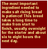 Text Box: The most important ingredient needed to make salt rising bread is patience! This bread takes a long time to make from start to finish, usually overnight for the starter and about six to eight hours the next day.